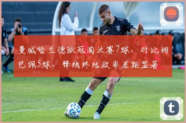 曼城哈兰德欧冠淘汰赛7球,对比姆巴佩5球,锋线终结效率差距显著