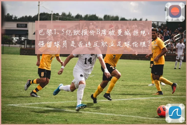 巴黎1.5亿欧报价B席被曼城拒绝,强留球员是否违反职业足球伦理?
