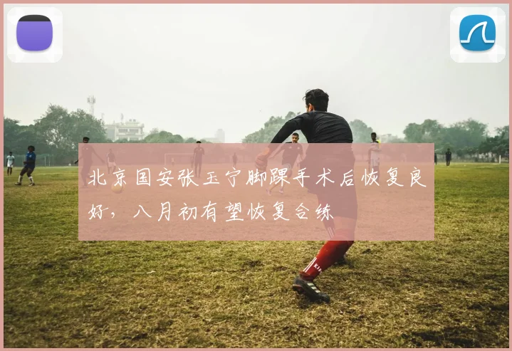 北京国安张玉宁脚踝手术后恢复良好,八月初有望恢复合练