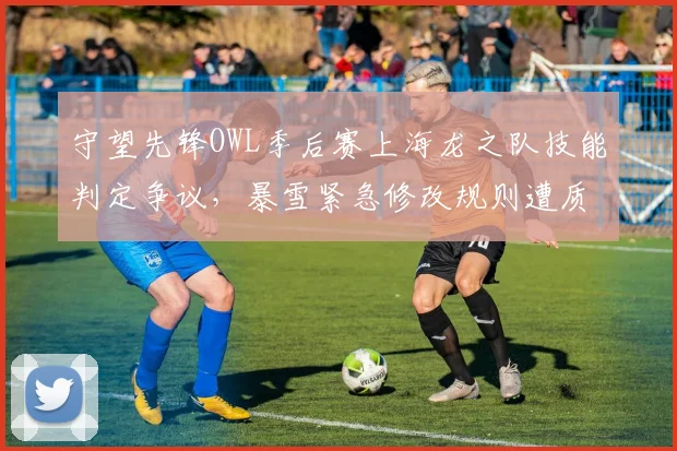 守望先锋OWL季后赛上海龙之队技能判定争议，暴雪紧急修改规则遭质疑