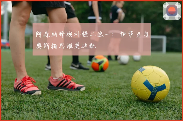 阿森纳锋线补强二选一:伊萨克与奥斯梅恩谁更适配