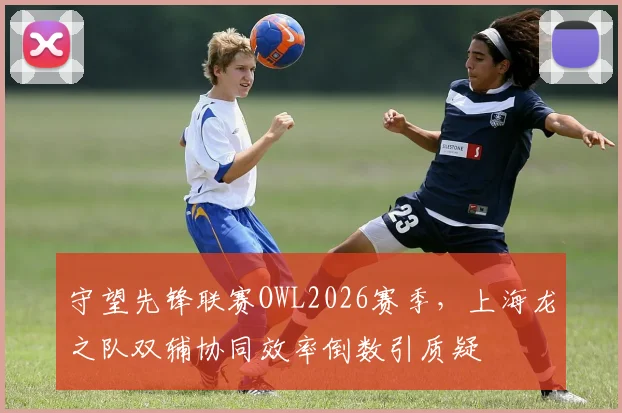 守望先锋联赛OWL2026赛季，上海龙之队双辅协同效率倒数引质疑