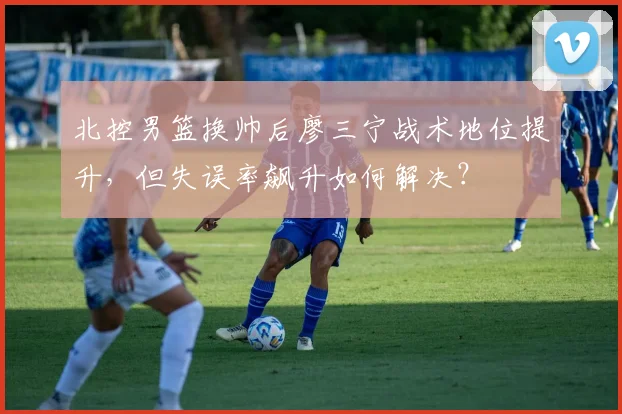 北控男篮换帅后廖三宁战术地位提升,但失误率飙升如何解决?